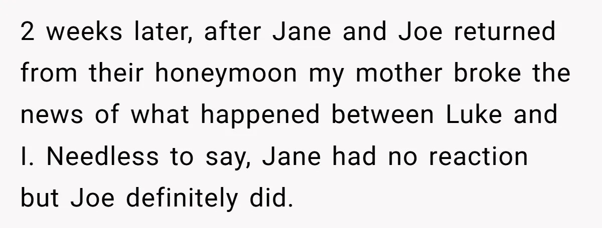 2 weeks later, after Jane and Joe returned from their honeymoon my mother broke the news of what happened between Luke and I. Needless to say, Jane had no reaction...