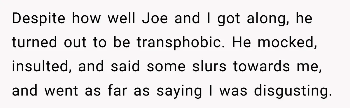 Despite how well Joe and I got along, he turned out to be transphobic. He mocked, insulted, and said some slurs towards me, and went as far as saying I...