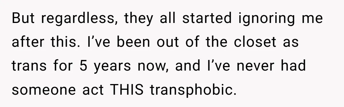 But regardless, they all started ignoring me after this. I’ve been out of the closet as trans for 5 years now, and I’ve never had someone act THIS transphobic.