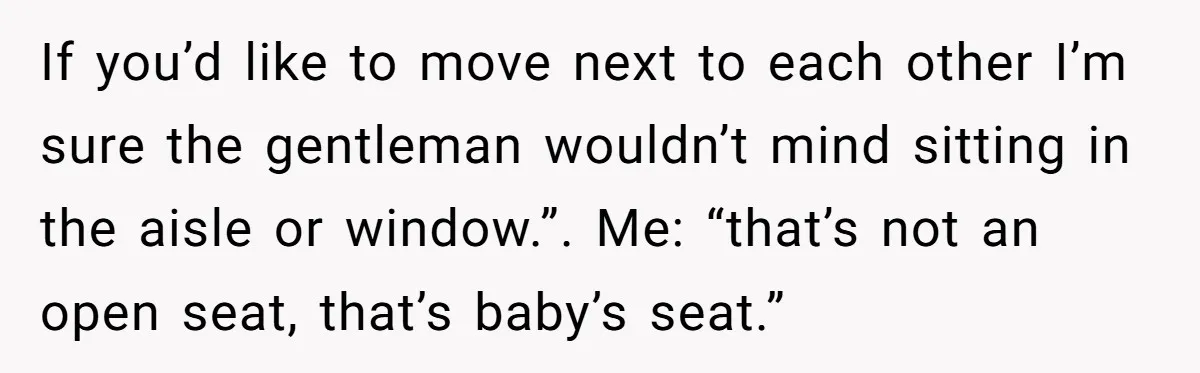 If you’d like to move next to each other I’m sure the gentleman wouldn’t mind sitting in the aisle or window.”. Me: “that’s not an open seat, that’s baby’s seat.”