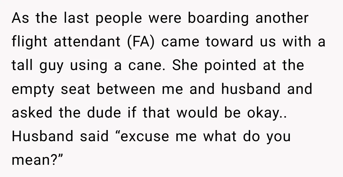 As the last people were boarding another flight attendant (FA) came toward us with a tall guy using a cane. She pointed at the empty seat between me and husband...