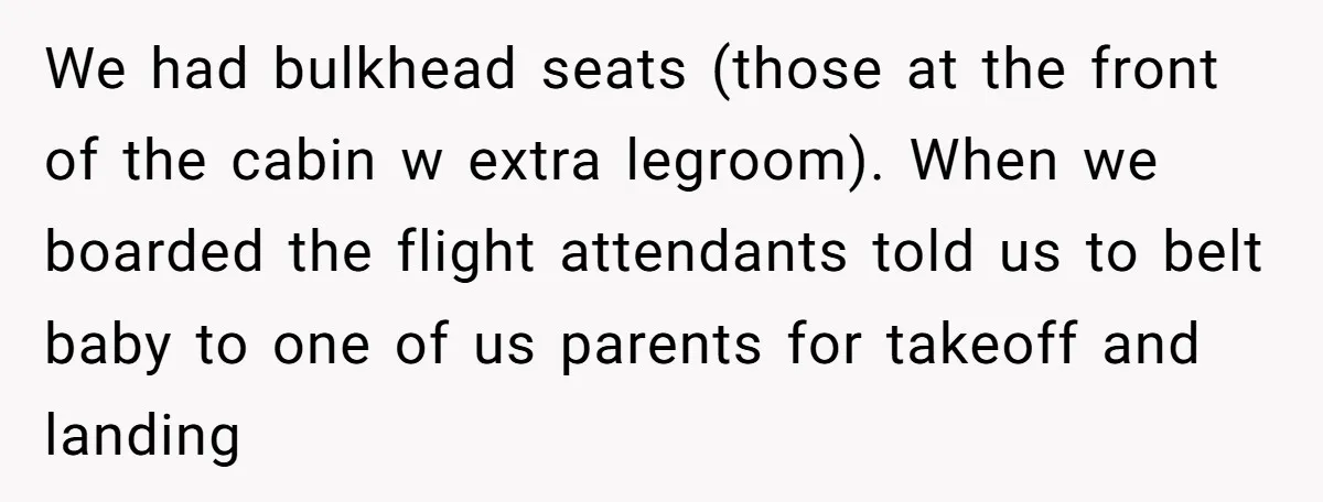 We had bulkhead seats (those at the front of the cabin w extra legroom). When we boarded the flight attendants told us to belt baby to one of us parents...