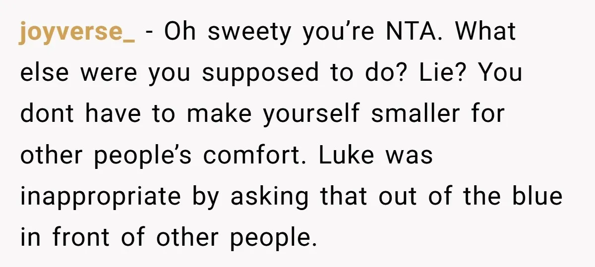 joyverse_ − Oh sweety you’re NTA. What else were you supposed to do? Lie? You dont have to make yourself smaller for other people’s comfort. Luke was inappropriate by asking...