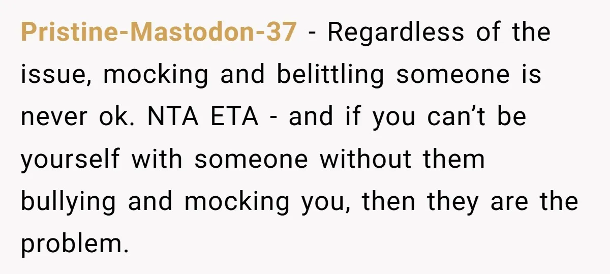 Pristine-Mastodon-37 − Regardless of the issue, mocking and belittling someone is never ok. NTA ETA - and if you can’t be yourself with someone without them bullying and mocking you,...