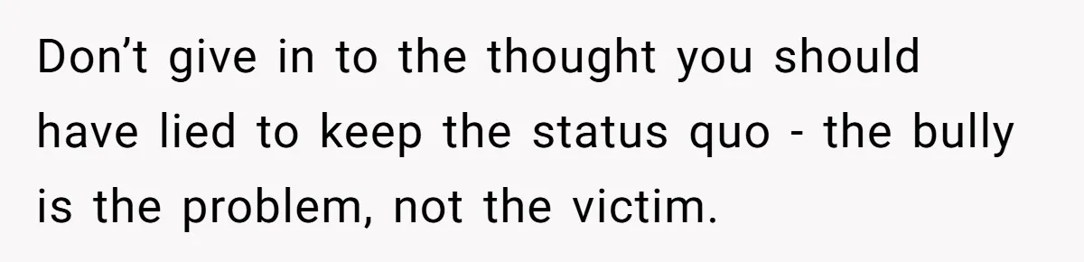 Don’t give in to the thought you should have lied to keep the status quo - the bully is the problem, not the victim.