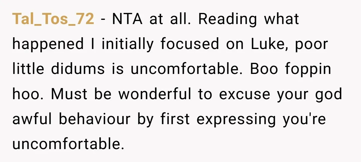 Tal_Tos_72 − NTA at all. Reading what happened I initially focused on Luke, poor little didums is uncomfortable. Boo foppin hoo. Must be wonderful to excuse your god awful behaviour...