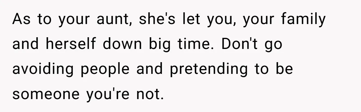 As to your aunt, she's let you, your family and herself down big time. Don't go avoiding people and pretending to be someone you're not.