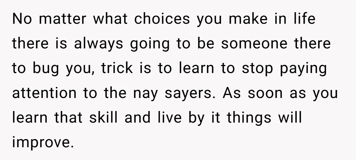 No matter what choices you make in life there is always going to be someone there to bug you, trick is to learn to stop paying attention to the nay...