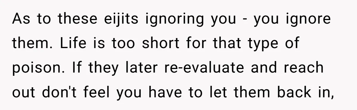 As to these eijits ignoring you - you ignore them. Life is too short for that type of poison. If they later re-evaluate and reach out don't feel you have...