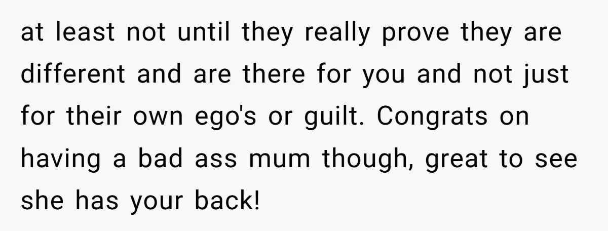 at least not until they really prove they are different and are there for you and not just for their own ego's or guilt. Congrats on having a bad ass...