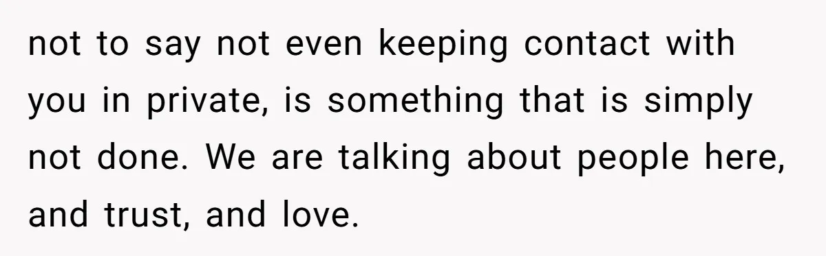 not to say not even keeping contact with you in private, is something that is simply not done. We are talking about people here, and trust, and love.