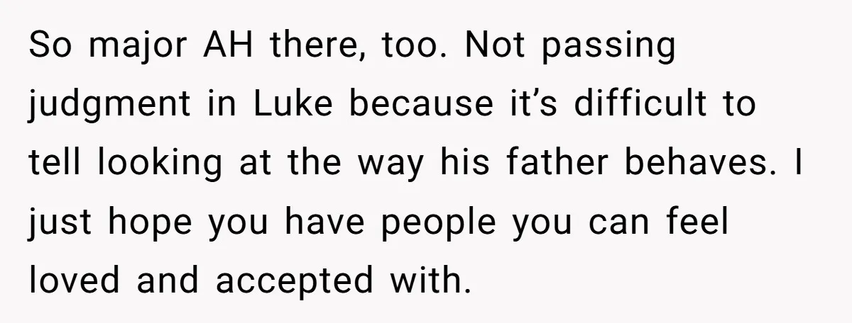 So major AH there, too. Not passing judgment in Luke because it’s difficult to tell looking at the way his father behaves. I just hope you have people you can...
