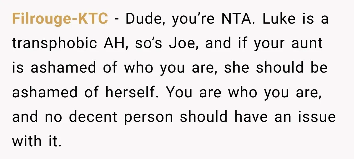 Filrouge-KTC − Dude, you’re NTA. Luke is a transphobic AH, so’s Joe, and if your aunt is ashamed of who you are, she should be ashamed of herself. You are...
