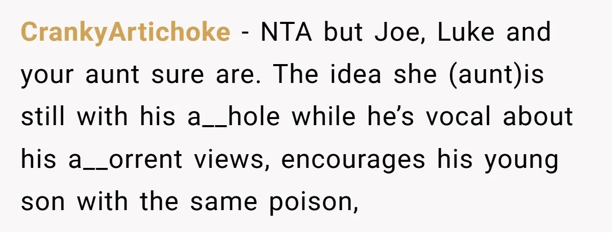 CrankyArtichoke − NTA but Joe, Luke and your aunt sure are. The idea she (aunt)is still with his a__hole while he’s vocal about his a__orrent views, encourages his young son...