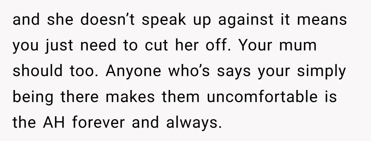 and she doesn’t speak up against it means you just need to cut her off. Your mum should too. Anyone who’s says your simply being there makes them uncomfortable is...