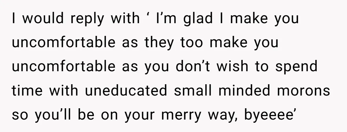 I would reply with ‘ I’m glad I make you uncomfortable as they too make you uncomfortable as you don’t wish to spend time with uneducated small minded morons so...