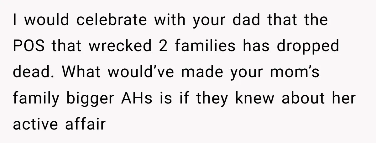 I would celebrate with your dad that the POS that wrecked 2 families has dropped dead. What would’ve made your mom’s family bigger AHs is if they knew about her...