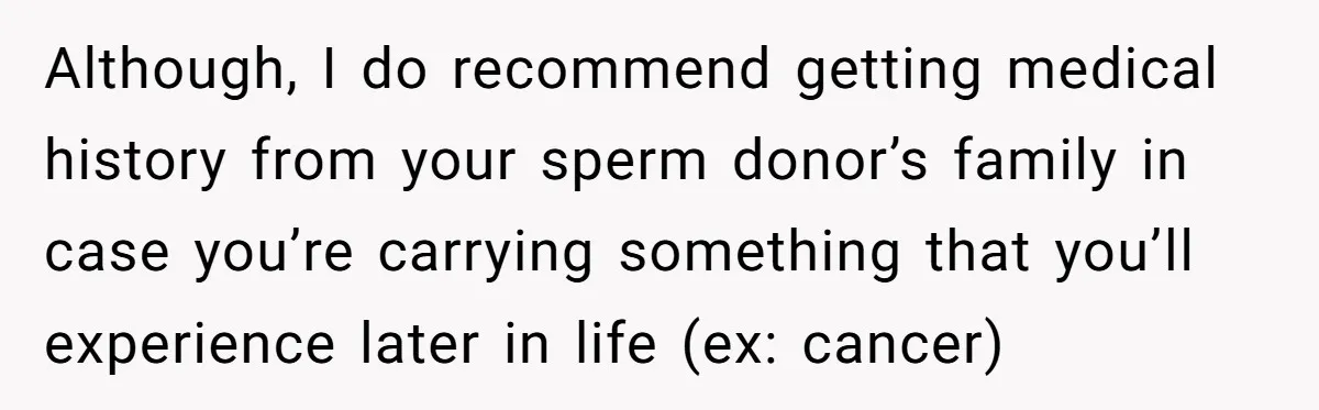 Although, I do recommend getting medical history from your sperm donor’s family in case you’re carrying something that you’ll experience later in life (ex: cancer)