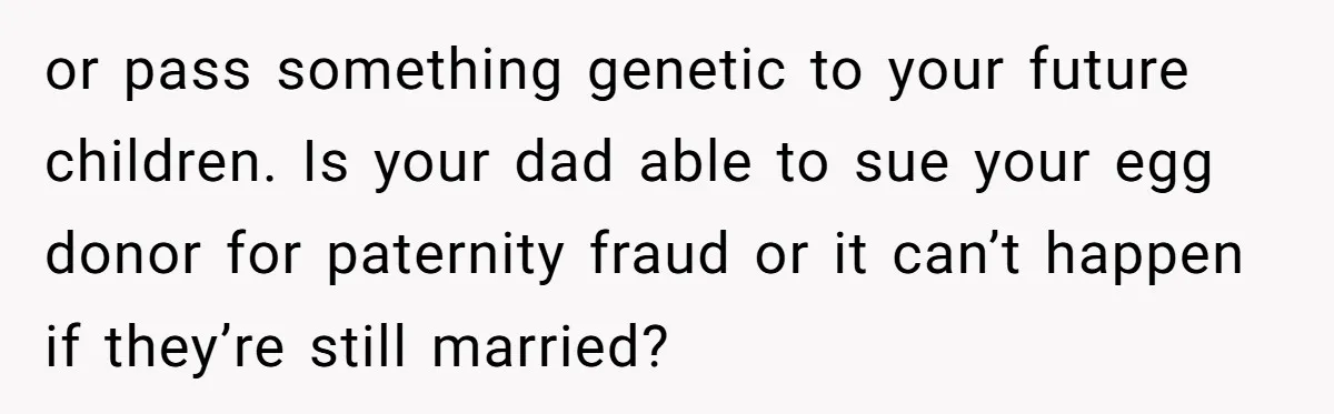 or pass something genetic to your future children. Is your dad able to sue your egg donor for paternity fraud or it can’t happen if they’re still married?