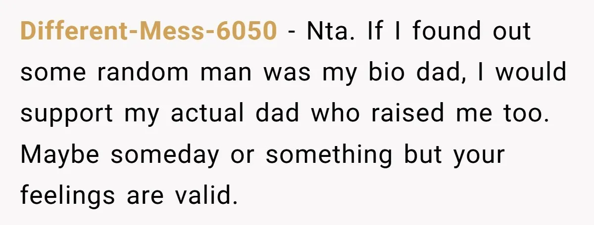 Different-Mess-6050 − Nta. If I found out some random man was my bio dad, I would support my actual dad who raised me too. Maybe someday or something but your...
