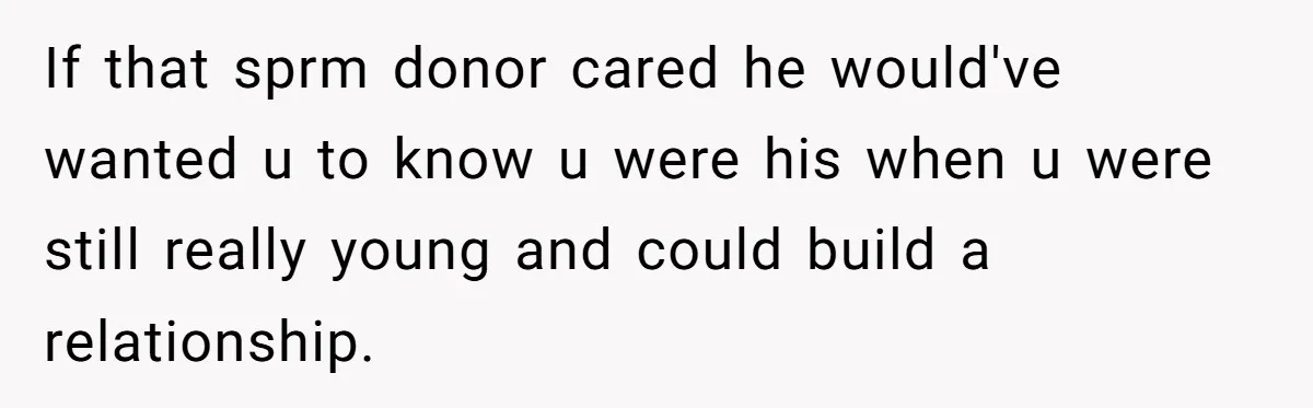 If that sprm donor cared he would've wanted u to know u were his when u were still really young and could build a relationship.