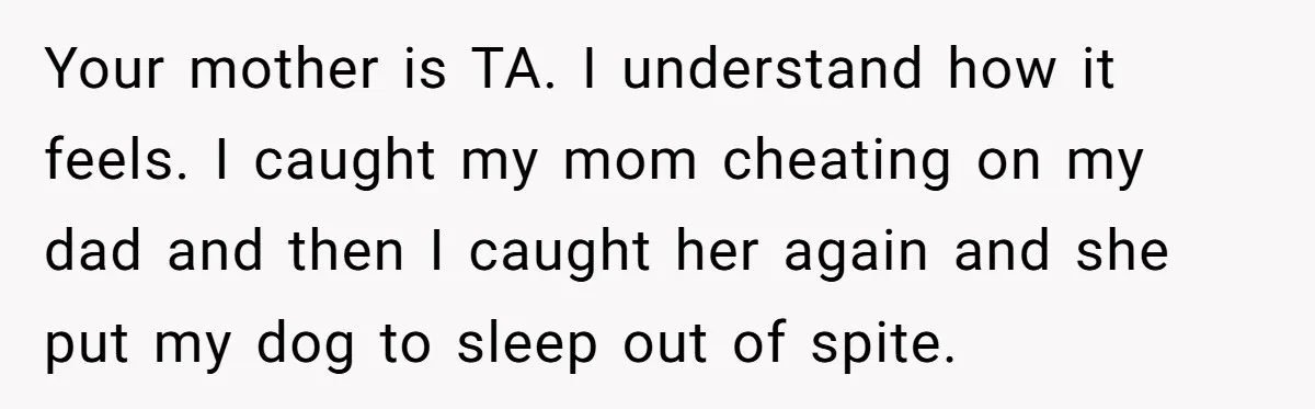 Your mother is TA. I understand how it feels. I caught my mom cheating on my dad and then I caught her again and she put my dog to sleep...