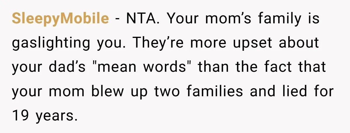 SleepyMobile − NTA. Your mom’s family is gaslighting you. They’re more upset about your dad’s "mean words" than the fact that your mom blew up two families and lied for...