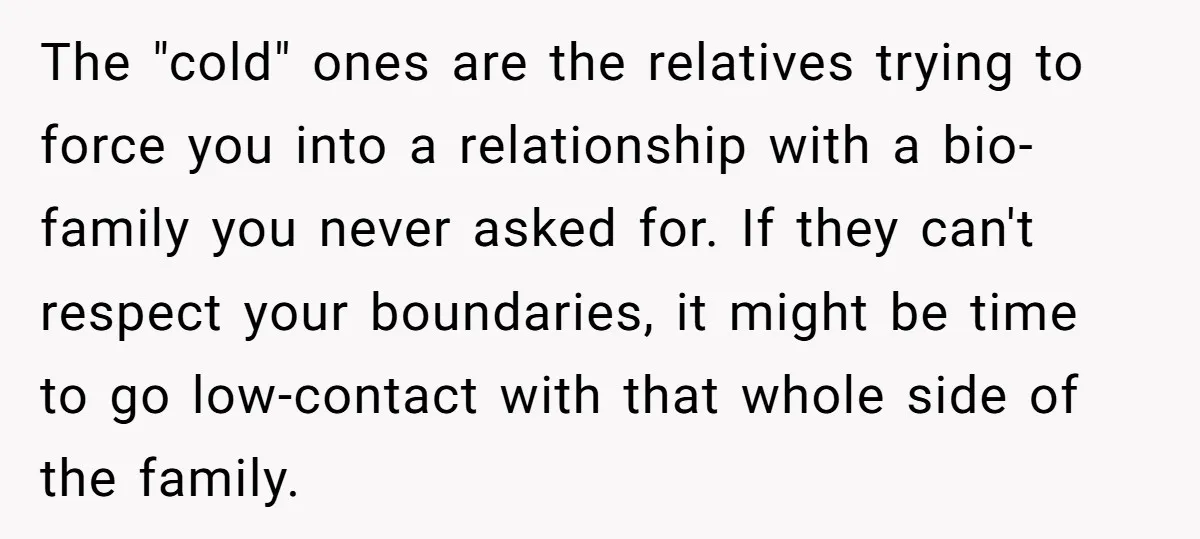 The "cold" ones are the relatives trying to force you into a relationship with a bio-family you never asked for. If they can't respect your boundaries, it might be time...