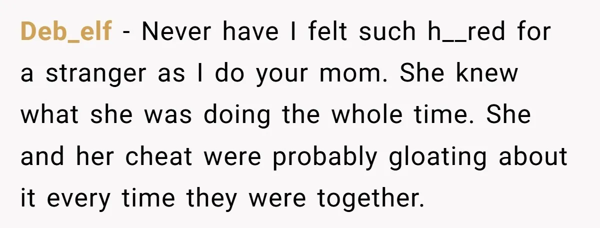 Deb_elf − Never have I felt such h__red for a stranger as I do your mom. She knew what she was doing the whole time. She and her cheat were...
