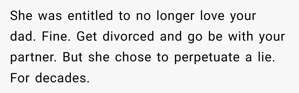 She was entitled to no longer love your dad. Fine. Get divorced and go be with your partner. But she chose to perpetuate a lie. For decades.