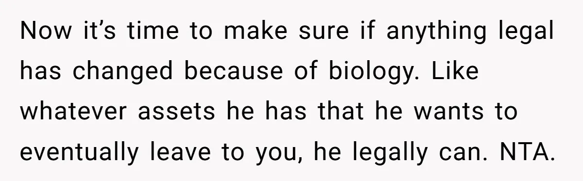 Now it’s time to make sure if anything legal has changed because of biology. Like whatever assets he has that he wants to eventually leave to you, he legally can....