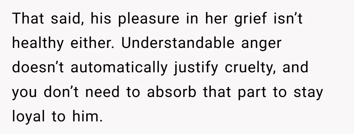 That said, his pleasure in her grief isn’t healthy either. Understandable anger doesn’t automatically justify cruelty, and you don’t need to absorb that part to stay loyal to him.