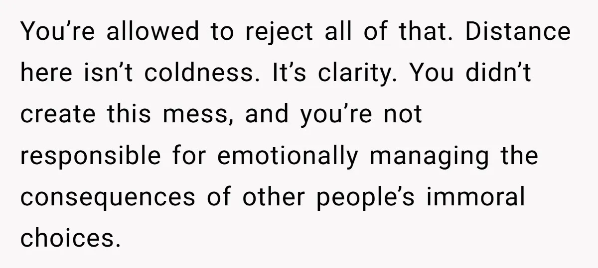 You’re allowed to reject all of that. Distance here isn’t coldness. It’s clarity. You didn’t create this mess, and you’re not responsible for emotionally managing the consequences of other people’s...