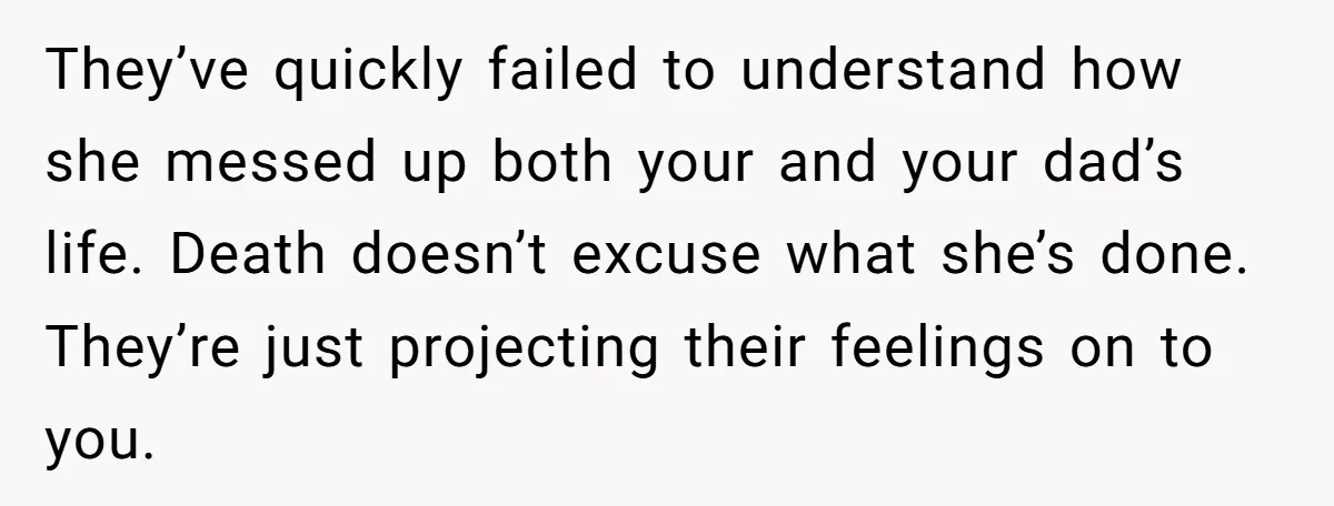 They’ve quickly failed to understand how she messed up both your and your dad’s life. Death doesn’t excuse what she’s done. They’re just projecting their feelings on to you.