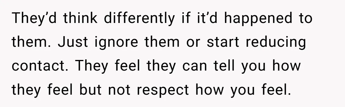 They’d think differently if it’d happened to them. Just ignore them or start reducing contact. They feel they can tell you how they feel but not respect how you feel.
