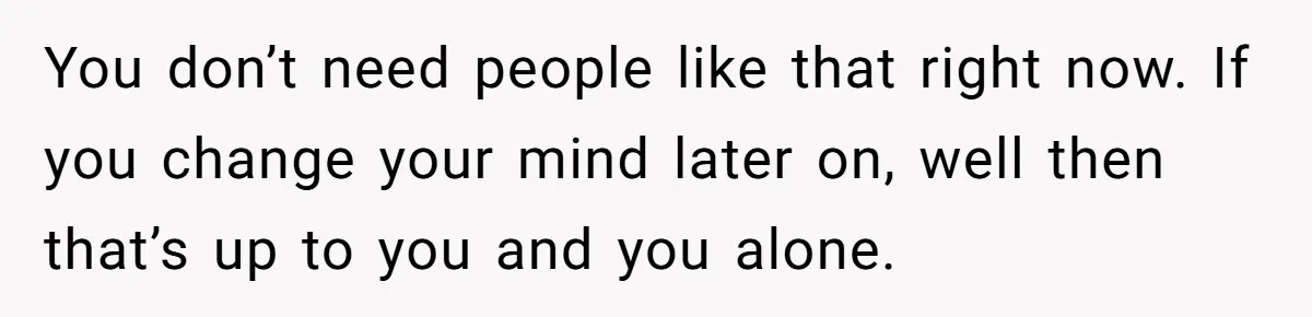 You don’t need people like that right now. If you change your mind later on, well then that’s up to you and you alone.