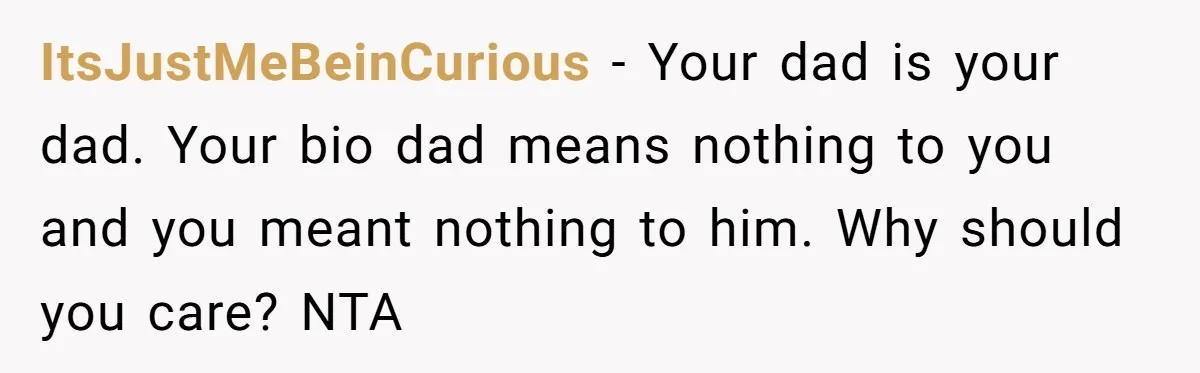 ItsJustMeBeinCurious − Your dad is your dad. Your bio dad means nothing to you and you meant nothing to him. Why should you care? NTA