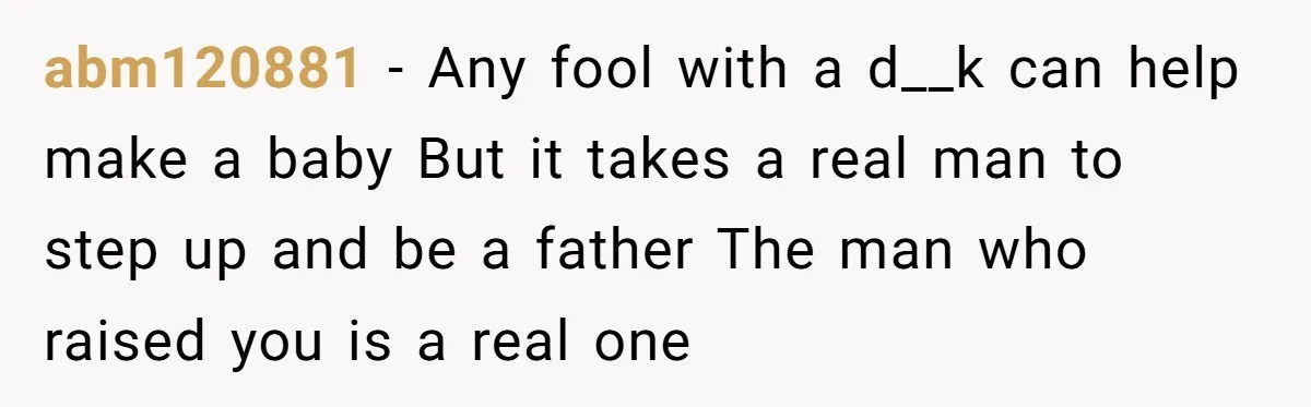 abm120881 − Any fool with a d__k can help make a baby But it takes a real man to step up and be a father The man who raised you...