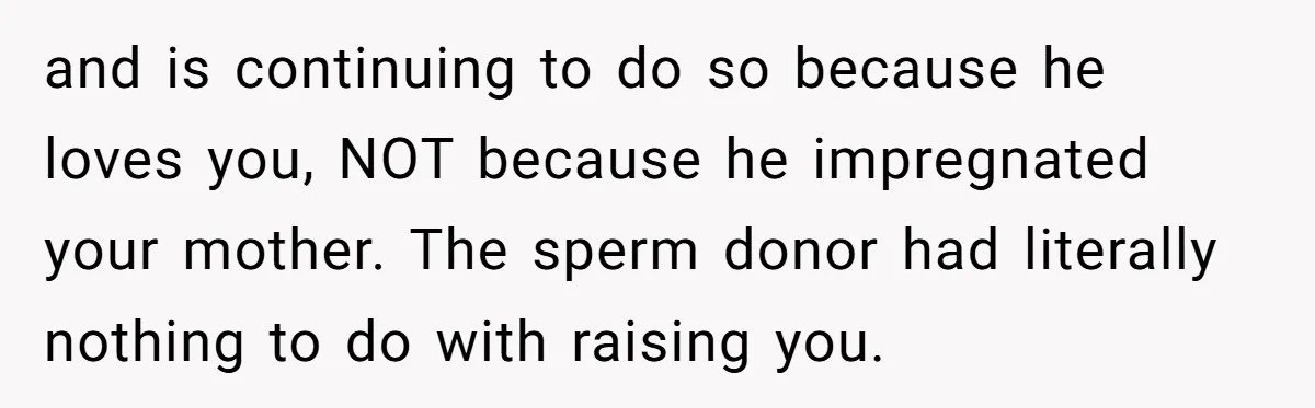 and is continuing to do so because he loves you, NOT because he impregnated your mother. The sperm donor had literally nothing to do with raising you.