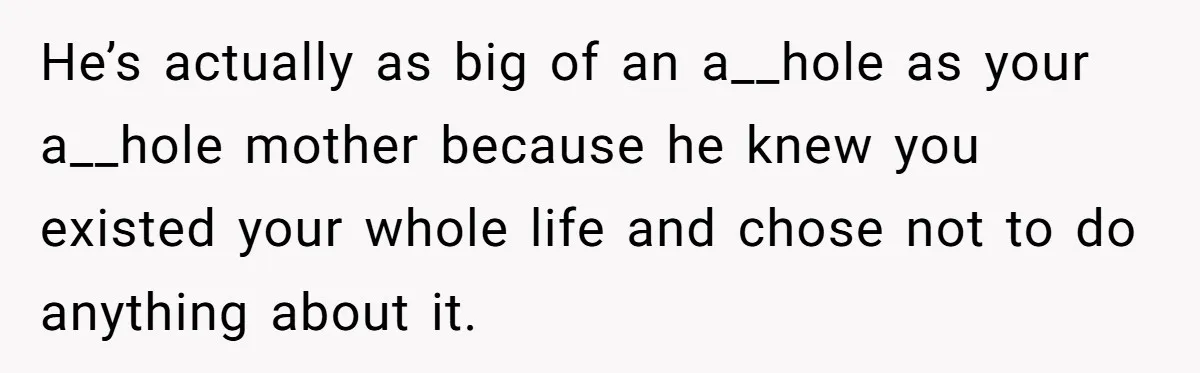 He’s actually as big of an a__hole as your a__hole mother because he knew you existed your whole life and chose not to do anything about it.