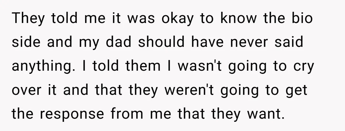 They told me it was okay to know the bio side and my dad should have never said anything. I told them I wasn't going to cry over it and...
