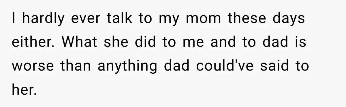 I hardly ever talk to my mom these days either. What she did to me and to dad is worse than anything dad could've said to her.