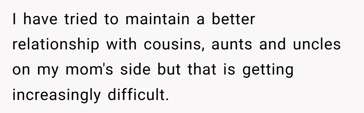 I have tried to maintain a better relationship with cousins, aunts and uncles on my mom's side but that is getting increasingly difficult.