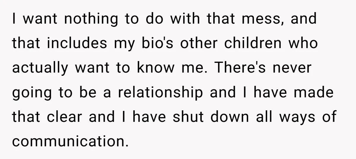 I want nothing to do with that mess, and that includes my bio's other children who actually want to know me. There's never going to be a relationship and I...