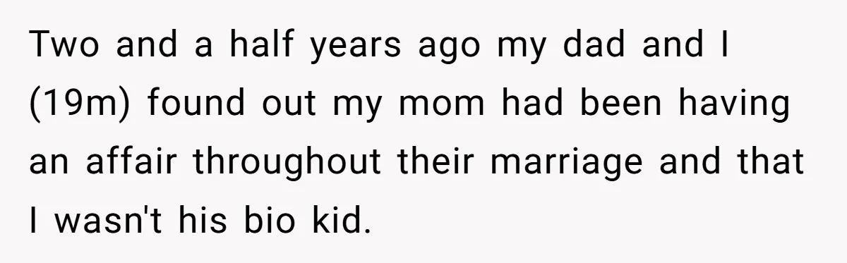 Two and a half years ago my dad and I (19m) found out my mom had been having an affair throughout their marriage and that I wasn't his bio kid.