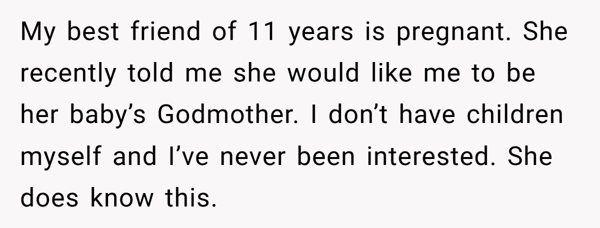 My best friend of 11 years is pregnant. She recently told me she would like me to be her baby’s Godmother. I don’t have children myself and I’ve never been...