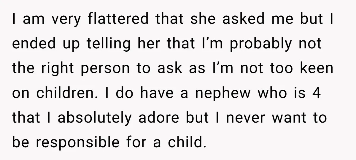 I am very flattered that she asked me but I ended up telling her that I’m probably not the right person to ask as I’m not too keen on children....