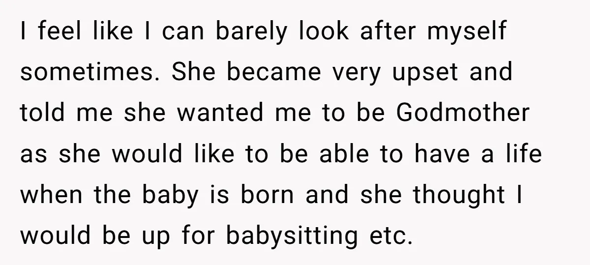 I feel like I can barely look after myself sometimes. She became very upset and told me she wanted me to be Godmother as she would like to be able...