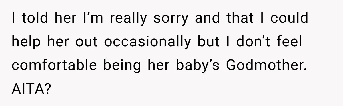 I told her I’m really sorry and that I could help her out occasionally but I don’t feel comfortable being her baby’s Godmother. AITA?