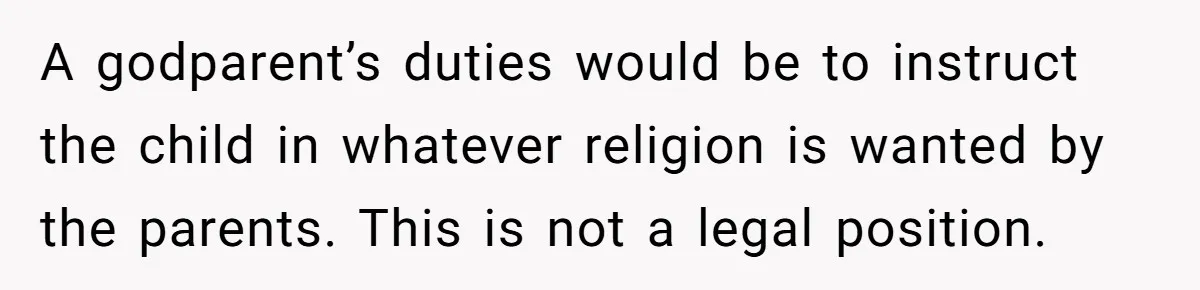 A godparent’s duties would be to instruct the child in whatever religion is wanted by the parents. This is not a legal position.